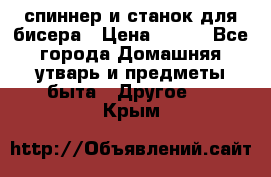 спиннер и станок для бисера › Цена ­ 500 - Все города Домашняя утварь и предметы быта » Другое   . Крым